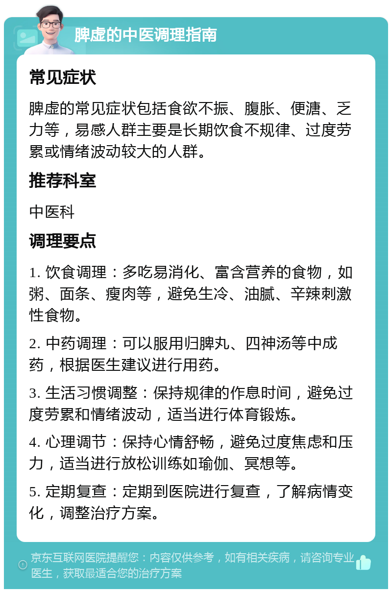 脾虚的中医调理指南 常见症状 脾虚的常见症状包括食欲不振、腹胀、便溏、乏力等，易感人群主要是长期饮食不规律、过度劳累或情绪波动较大的人群。 推荐科室 中医科 调理要点 1. 饮食调理：多吃易消化、富含营养的食物，如粥、面条、瘦肉等，避免生冷、油腻、辛辣刺激性食物。 2. 中药调理：可以服用归脾丸、四神汤等中成药，根据医生建议进行用药。 3. 生活习惯调整：保持规律的作息时间，避免过度劳累和情绪波动，适当进行体育锻炼。 4. 心理调节：保持心情舒畅，避免过度焦虑和压力，适当进行放松训练如瑜伽、冥想等。 5. 定期复查：定期到医院进行复查，了解病情变化，调整治疗方案。