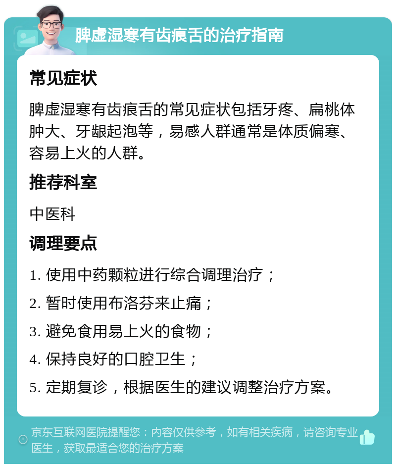 脾虚湿寒有齿痕舌的治疗指南 常见症状 脾虚湿寒有齿痕舌的常见症状包括牙疼、扁桃体肿大、牙龈起泡等，易感人群通常是体质偏寒、容易上火的人群。 推荐科室 中医科 调理要点 1. 使用中药颗粒进行综合调理治疗； 2. 暂时使用布洛芬来止痛； 3. 避免食用易上火的食物； 4. 保持良好的口腔卫生； 5. 定期复诊，根据医生的建议调整治疗方案。