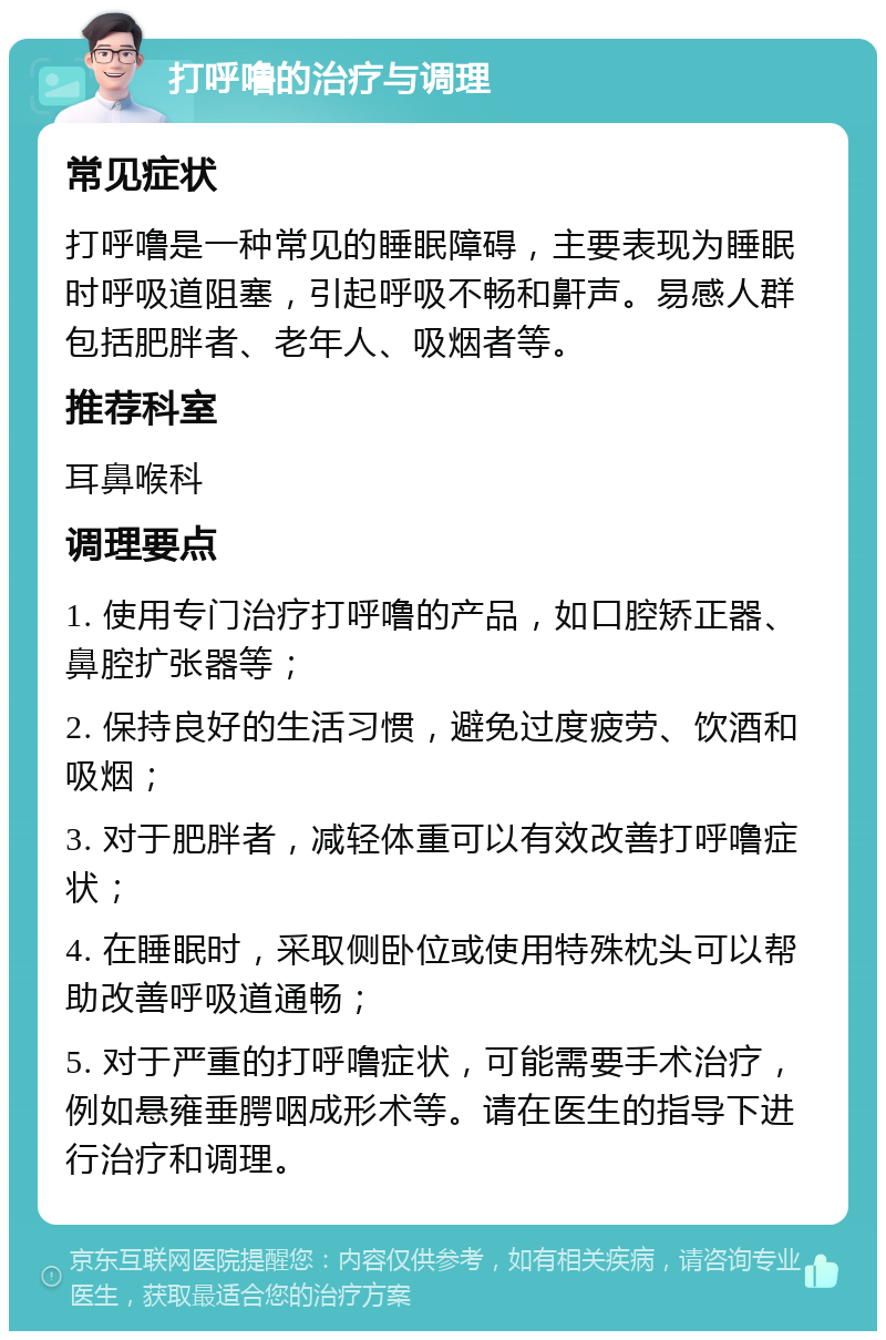 打呼噜的治疗与调理 常见症状 打呼噜是一种常见的睡眠障碍，主要表现为睡眠时呼吸道阻塞，引起呼吸不畅和鼾声。易感人群包括肥胖者、老年人、吸烟者等。 推荐科室 耳鼻喉科 调理要点 1. 使用专门治疗打呼噜的产品，如口腔矫正器、鼻腔扩张器等； 2. 保持良好的生活习惯，避免过度疲劳、饮酒和吸烟； 3. 对于肥胖者，减轻体重可以有效改善打呼噜症状； 4. 在睡眠时，采取侧卧位或使用特殊枕头可以帮助改善呼吸道通畅； 5. 对于严重的打呼噜症状，可能需要手术治疗，例如悬雍垂腭咽成形术等。请在医生的指导下进行治疗和调理。