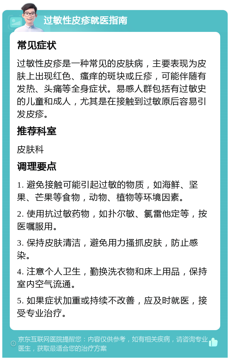 过敏性皮疹就医指南 常见症状 过敏性皮疹是一种常见的皮肤病，主要表现为皮肤上出现红色、瘙痒的斑块或丘疹，可能伴随有发热、头痛等全身症状。易感人群包括有过敏史的儿童和成人，尤其是在接触到过敏原后容易引发皮疹。 推荐科室 皮肤科 调理要点 1. 避免接触可能引起过敏的物质，如海鲜、坚果、芒果等食物，动物、植物等环境因素。 2. 使用抗过敏药物，如扑尔敏、氯雷他定等，按医嘱服用。 3. 保持皮肤清洁，避免用力搔抓皮肤，防止感染。 4. 注意个人卫生，勤换洗衣物和床上用品，保持室内空气流通。 5. 如果症状加重或持续不改善，应及时就医，接受专业治疗。