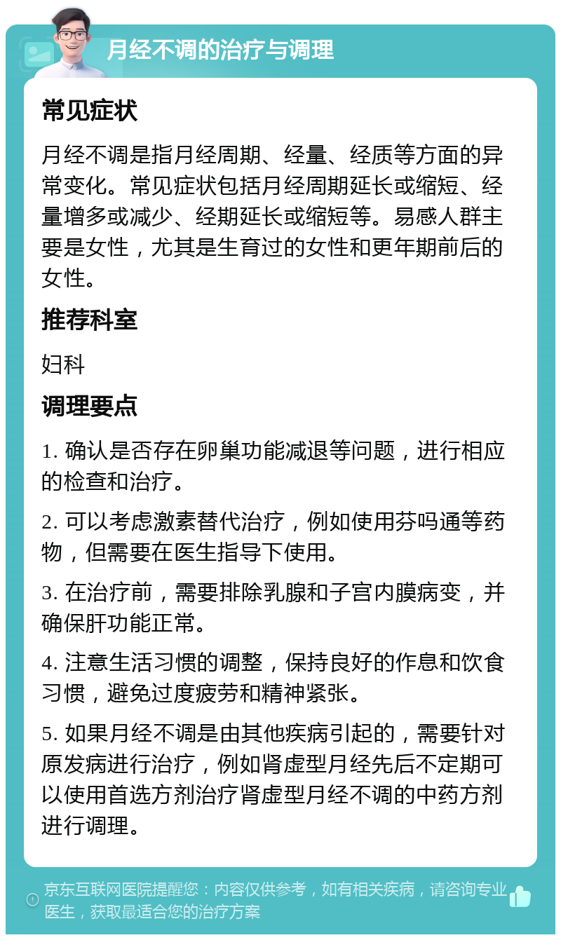 月经不调的治疗与调理 常见症状 月经不调是指月经周期、经量、经质等方面的异常变化。常见症状包括月经周期延长或缩短、经量增多或减少、经期延长或缩短等。易感人群主要是女性，尤其是生育过的女性和更年期前后的女性。 推荐科室 妇科 调理要点 1. 确认是否存在卵巢功能减退等问题，进行相应的检查和治疗。 2. 可以考虑激素替代治疗，例如使用芬吗通等药物，但需要在医生指导下使用。 3. 在治疗前，需要排除乳腺和子宫内膜病变，并确保肝功能正常。 4. 注意生活习惯的调整，保持良好的作息和饮食习惯，避免过度疲劳和精神紧张。 5. 如果月经不调是由其他疾病引起的，需要针对原发病进行治疗，例如肾虚型月经先后不定期可以使用首选方剂治疗肾虚型月经不调的中药方剂进行调理。