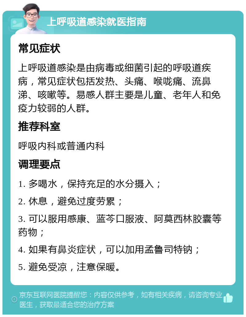 上呼吸道感染就医指南 常见症状 上呼吸道感染是由病毒或细菌引起的呼吸道疾病，常见症状包括发热、头痛、喉咙痛、流鼻涕、咳嗽等。易感人群主要是儿童、老年人和免疫力较弱的人群。 推荐科室 呼吸内科或普通内科 调理要点 1. 多喝水，保持充足的水分摄入； 2. 休息，避免过度劳累； 3. 可以服用感康、蓝芩口服液、阿莫西林胶囊等药物； 4. 如果有鼻炎症状，可以加用孟鲁司特钠； 5. 避免受凉，注意保暖。