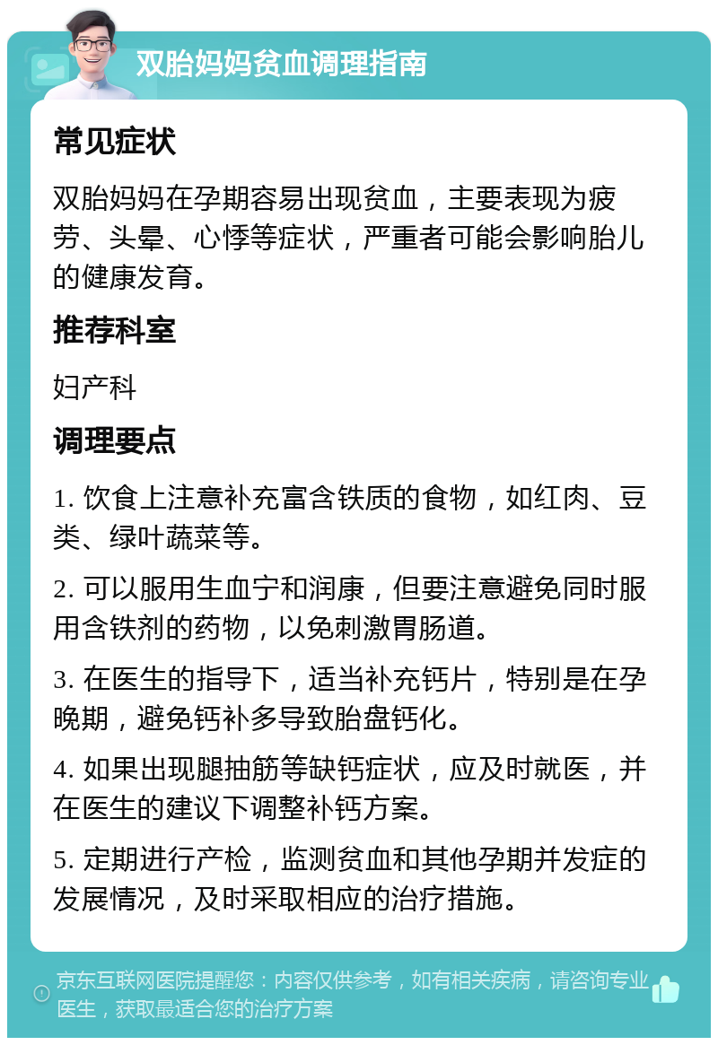 双胎妈妈贫血调理指南 常见症状 双胎妈妈在孕期容易出现贫血，主要表现为疲劳、头晕、心悸等症状，严重者可能会影响胎儿的健康发育。 推荐科室 妇产科 调理要点 1. 饮食上注意补充富含铁质的食物，如红肉、豆类、绿叶蔬菜等。 2. 可以服用生血宁和润康，但要注意避免同时服用含铁剂的药物，以免刺激胃肠道。 3. 在医生的指导下，适当补充钙片，特别是在孕晚期，避免钙补多导致胎盘钙化。 4. 如果出现腿抽筋等缺钙症状，应及时就医，并在医生的建议下调整补钙方案。 5. 定期进行产检，监测贫血和其他孕期并发症的发展情况，及时采取相应的治疗措施。