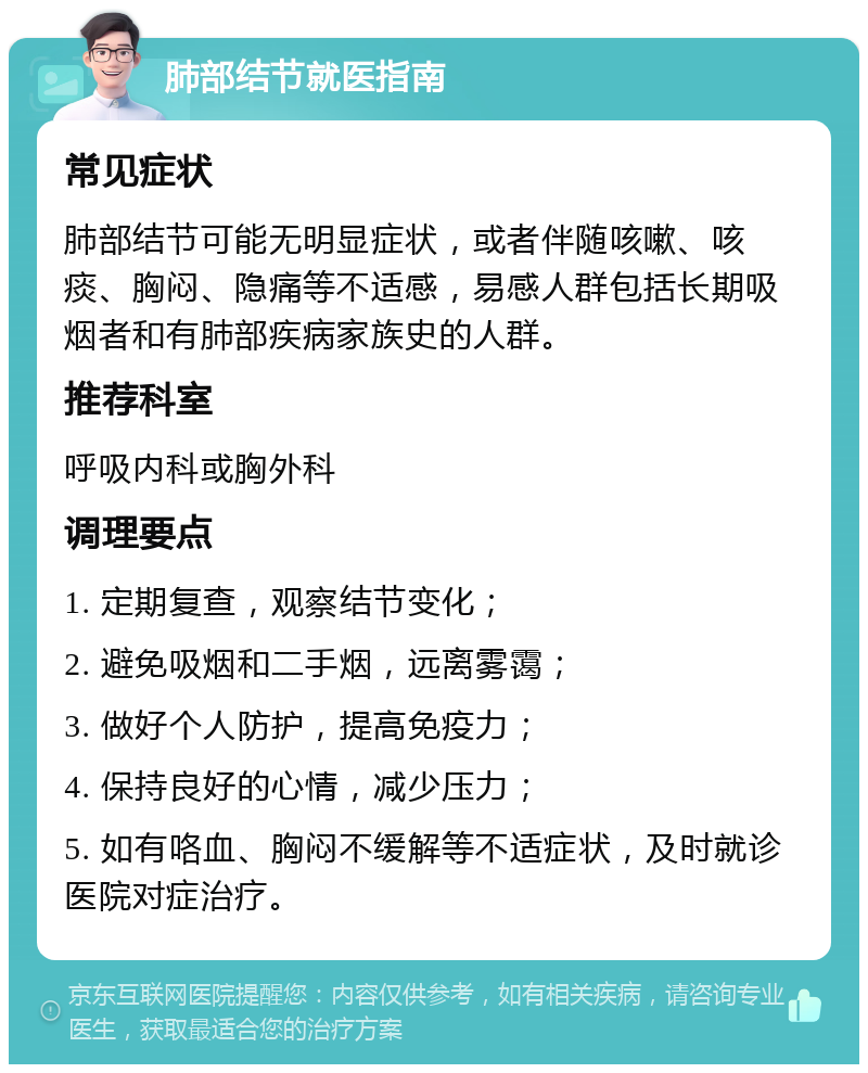 肺部结节就医指南 常见症状 肺部结节可能无明显症状，或者伴随咳嗽、咳痰、胸闷、隐痛等不适感，易感人群包括长期吸烟者和有肺部疾病家族史的人群。 推荐科室 呼吸内科或胸外科 调理要点 1. 定期复查，观察结节变化； 2. 避免吸烟和二手烟，远离雾霭； 3. 做好个人防护，提高免疫力； 4. 保持良好的心情，减少压力； 5. 如有咯血、胸闷不缓解等不适症状，及时就诊医院对症治疗。