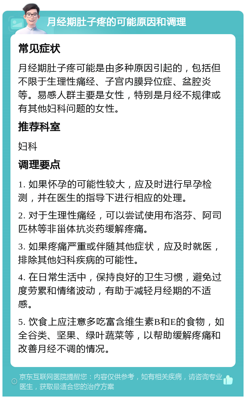 月经期肚子疼的可能原因和调理 常见症状 月经期肚子疼可能是由多种原因引起的，包括但不限于生理性痛经、子宫内膜异位症、盆腔炎等。易感人群主要是女性，特别是月经不规律或有其他妇科问题的女性。 推荐科室 妇科 调理要点 1. 如果怀孕的可能性较大，应及时进行早孕检测，并在医生的指导下进行相应的处理。 2. 对于生理性痛经，可以尝试使用布洛芬、阿司匹林等非甾体抗炎药缓解疼痛。 3. 如果疼痛严重或伴随其他症状，应及时就医，排除其他妇科疾病的可能性。 4. 在日常生活中，保持良好的卫生习惯，避免过度劳累和情绪波动，有助于减轻月经期的不适感。 5. 饮食上应注意多吃富含维生素B和E的食物，如全谷类、坚果、绿叶蔬菜等，以帮助缓解疼痛和改善月经不调的情况。