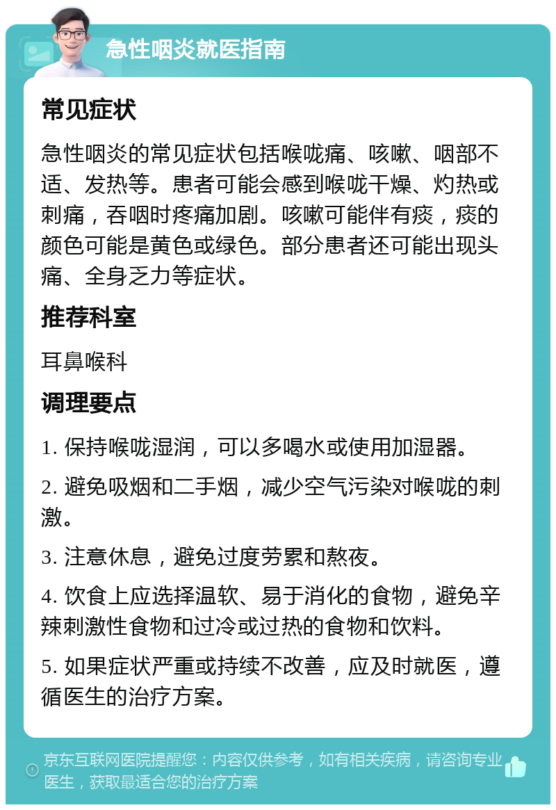 急性咽炎就医指南 常见症状 急性咽炎的常见症状包括喉咙痛、咳嗽、咽部不适、发热等。患者可能会感到喉咙干燥、灼热或刺痛，吞咽时疼痛加剧。咳嗽可能伴有痰，痰的颜色可能是黄色或绿色。部分患者还可能出现头痛、全身乏力等症状。 推荐科室 耳鼻喉科 调理要点 1. 保持喉咙湿润，可以多喝水或使用加湿器。 2. 避免吸烟和二手烟，减少空气污染对喉咙的刺激。 3. 注意休息，避免过度劳累和熬夜。 4. 饮食上应选择温软、易于消化的食物，避免辛辣刺激性食物和过冷或过热的食物和饮料。 5. 如果症状严重或持续不改善，应及时就医，遵循医生的治疗方案。