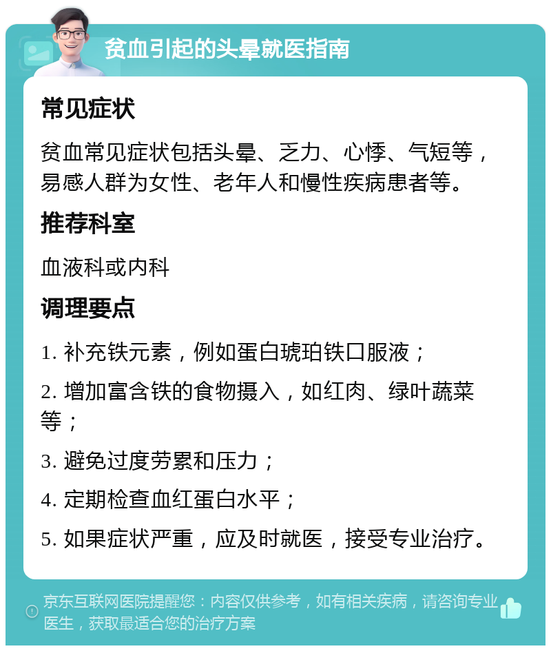 贫血引起的头晕就医指南 常见症状 贫血常见症状包括头晕、乏力、心悸、气短等，易感人群为女性、老年人和慢性疾病患者等。 推荐科室 血液科或内科 调理要点 1. 补充铁元素，例如蛋白琥珀铁口服液； 2. 增加富含铁的食物摄入，如红肉、绿叶蔬菜等； 3. 避免过度劳累和压力； 4. 定期检查血红蛋白水平； 5. 如果症状严重，应及时就医，接受专业治疗。