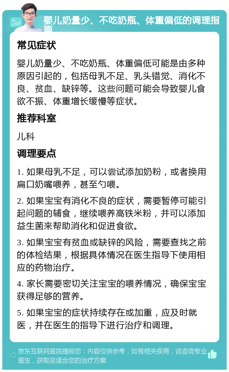 婴儿奶量少、不吃奶瓶、体重偏低的调理指南 常见症状 婴儿奶量少、不吃奶瓶、体重偏低可能是由多种原因引起的，包括母乳不足、乳头错觉、消化不良、贫血、缺锌等。这些问题可能会导致婴儿食欲不振、体重增长缓慢等症状。 推荐科室 儿科 调理要点 1. 如果母乳不足，可以尝试添加奶粉，或者换用扁口奶嘴喂养，甚至勺喂。 2. 如果宝宝有消化不良的症状，需要暂停可能引起问题的辅食，继续喂养高铁米粉，并可以添加益生菌来帮助消化和促进食欲。 3. 如果宝宝有贫血或缺锌的风险，需要查找之前的体检结果，根据具体情况在医生指导下使用相应的药物治疗。 4. 家长需要密切关注宝宝的喂养情况，确保宝宝获得足够的营养。 5. 如果宝宝的症状持续存在或加重，应及时就医，并在医生的指导下进行治疗和调理。