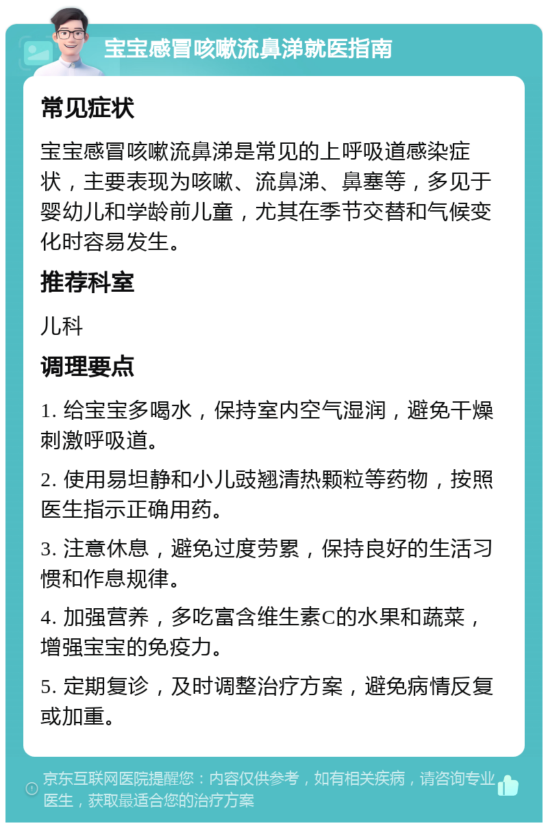 宝宝感冒咳嗽流鼻涕就医指南 常见症状 宝宝感冒咳嗽流鼻涕是常见的上呼吸道感染症状，主要表现为咳嗽、流鼻涕、鼻塞等，多见于婴幼儿和学龄前儿童，尤其在季节交替和气候变化时容易发生。 推荐科室 儿科 调理要点 1. 给宝宝多喝水，保持室内空气湿润，避免干燥刺激呼吸道。 2. 使用易坦静和小儿豉翘清热颗粒等药物，按照医生指示正确用药。 3. 注意休息，避免过度劳累，保持良好的生活习惯和作息规律。 4. 加强营养，多吃富含维生素C的水果和蔬菜，增强宝宝的免疫力。 5. 定期复诊，及时调整治疗方案，避免病情反复或加重。