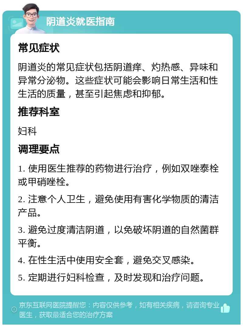 阴道炎就医指南 常见症状 阴道炎的常见症状包括阴道痒、灼热感、异味和异常分泌物。这些症状可能会影响日常生活和性生活的质量，甚至引起焦虑和抑郁。 推荐科室 妇科 调理要点 1. 使用医生推荐的药物进行治疗，例如双唑泰栓或甲硝唑栓。 2. 注意个人卫生，避免使用有害化学物质的清洁产品。 3. 避免过度清洁阴道，以免破坏阴道的自然菌群平衡。 4. 在性生活中使用安全套，避免交叉感染。 5. 定期进行妇科检查，及时发现和治疗问题。