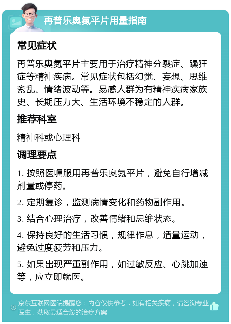 再普乐奥氮平片用量指南 常见症状 再普乐奥氮平片主要用于治疗精神分裂症、躁狂症等精神疾病。常见症状包括幻觉、妄想、思维紊乱、情绪波动等。易感人群为有精神疾病家族史、长期压力大、生活环境不稳定的人群。 推荐科室 精神科或心理科 调理要点 1. 按照医嘱服用再普乐奥氮平片，避免自行增减剂量或停药。 2. 定期复诊，监测病情变化和药物副作用。 3. 结合心理治疗，改善情绪和思维状态。 4. 保持良好的生活习惯，规律作息，适量运动，避免过度疲劳和压力。 5. 如果出现严重副作用，如过敏反应、心跳加速等，应立即就医。