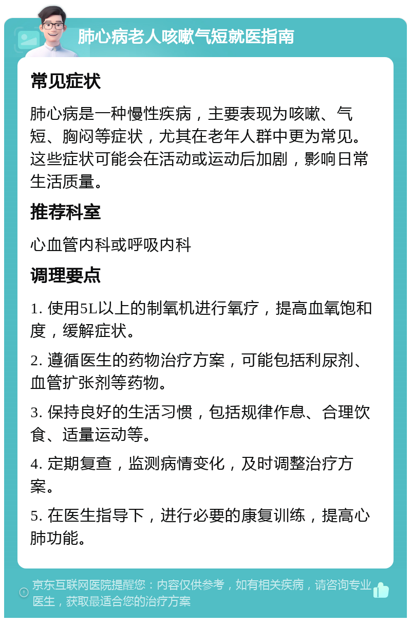 肺心病老人咳嗽气短就医指南 常见症状 肺心病是一种慢性疾病，主要表现为咳嗽、气短、胸闷等症状，尤其在老年人群中更为常见。这些症状可能会在活动或运动后加剧，影响日常生活质量。 推荐科室 心血管内科或呼吸内科 调理要点 1. 使用5L以上的制氧机进行氧疗，提高血氧饱和度，缓解症状。 2. 遵循医生的药物治疗方案，可能包括利尿剂、血管扩张剂等药物。 3. 保持良好的生活习惯，包括规律作息、合理饮食、适量运动等。 4. 定期复查，监测病情变化，及时调整治疗方案。 5. 在医生指导下，进行必要的康复训练，提高心肺功能。