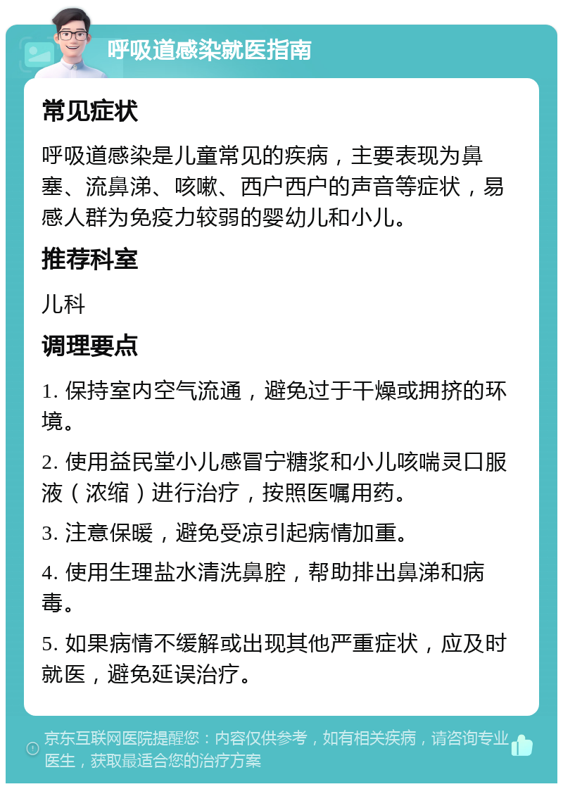 呼吸道感染就医指南 常见症状 呼吸道感染是儿童常见的疾病，主要表现为鼻塞、流鼻涕、咳嗽、西户西户的声音等症状，易感人群为免疫力较弱的婴幼儿和小儿。 推荐科室 儿科 调理要点 1. 保持室内空气流通，避免过于干燥或拥挤的环境。 2. 使用益民堂小儿感冒宁糖浆和小儿咳喘灵口服液（浓缩）进行治疗，按照医嘱用药。 3. 注意保暖，避免受凉引起病情加重。 4. 使用生理盐水清洗鼻腔，帮助排出鼻涕和病毒。 5. 如果病情不缓解或出现其他严重症状，应及时就医，避免延误治疗。