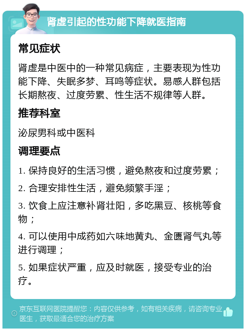 肾虚引起的性功能下降就医指南 常见症状 肾虚是中医中的一种常见病症，主要表现为性功能下降、失眠多梦、耳鸣等症状。易感人群包括长期熬夜、过度劳累、性生活不规律等人群。 推荐科室 泌尿男科或中医科 调理要点 1. 保持良好的生活习惯，避免熬夜和过度劳累； 2. 合理安排性生活，避免频繁手淫； 3. 饮食上应注意补肾壮阳，多吃黑豆、核桃等食物； 4. 可以使用中成药如六味地黄丸、金匮肾气丸等进行调理； 5. 如果症状严重，应及时就医，接受专业的治疗。