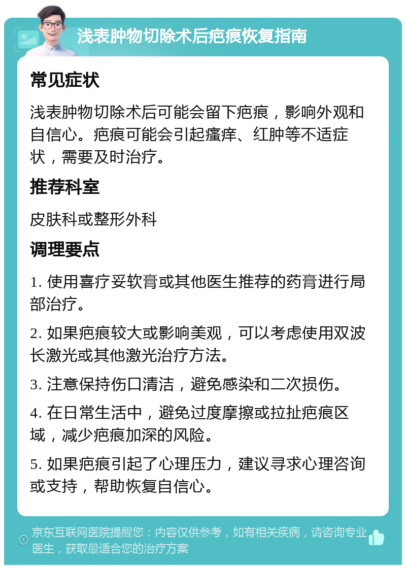 浅表肿物切除术后疤痕恢复指南 常见症状 浅表肿物切除术后可能会留下疤痕，影响外观和自信心。疤痕可能会引起瘙痒、红肿等不适症状，需要及时治疗。 推荐科室 皮肤科或整形外科 调理要点 1. 使用喜疗妥软膏或其他医生推荐的药膏进行局部治疗。 2. 如果疤痕较大或影响美观，可以考虑使用双波长激光或其他激光治疗方法。 3. 注意保持伤口清洁，避免感染和二次损伤。 4. 在日常生活中，避免过度摩擦或拉扯疤痕区域，减少疤痕加深的风险。 5. 如果疤痕引起了心理压力，建议寻求心理咨询或支持，帮助恢复自信心。