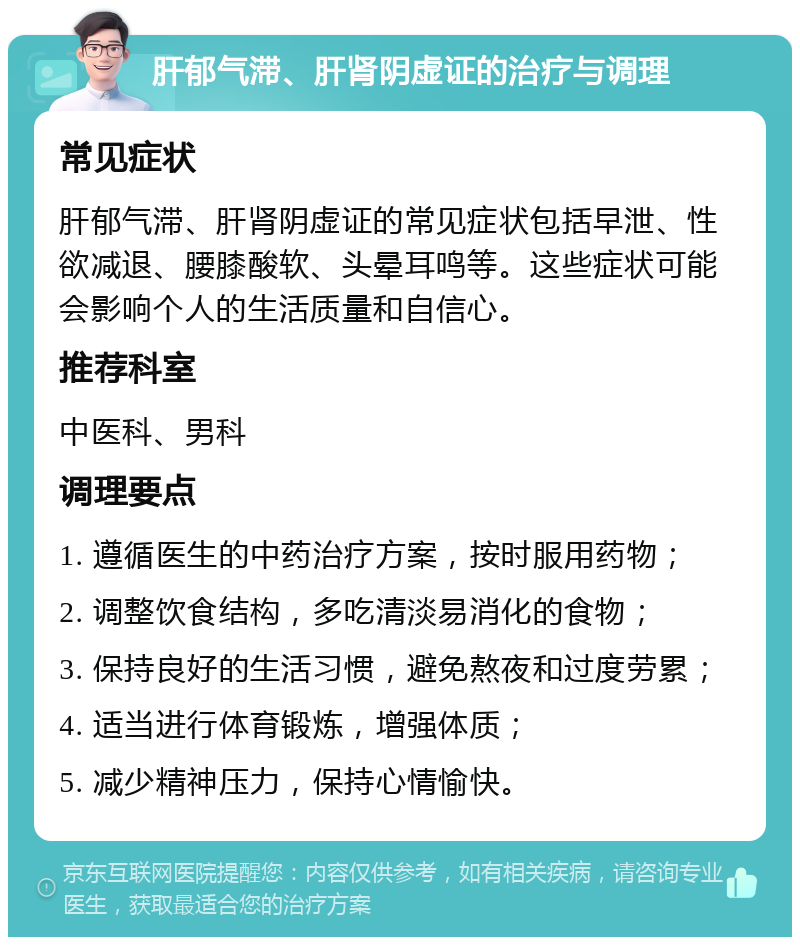 肝郁气滞、肝肾阴虚证的治疗与调理 常见症状 肝郁气滞、肝肾阴虚证的常见症状包括早泄、性欲减退、腰膝酸软、头晕耳鸣等。这些症状可能会影响个人的生活质量和自信心。 推荐科室 中医科、男科 调理要点 1. 遵循医生的中药治疗方案，按时服用药物； 2. 调整饮食结构，多吃清淡易消化的食物； 3. 保持良好的生活习惯，避免熬夜和过度劳累； 4. 适当进行体育锻炼，增强体质； 5. 减少精神压力，保持心情愉快。