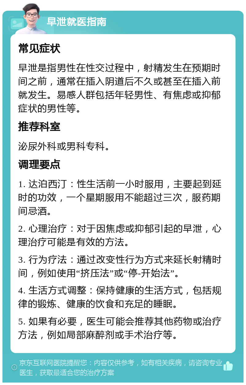 早泄就医指南 常见症状 早泄是指男性在性交过程中，射精发生在预期时间之前，通常在插入阴道后不久或甚至在插入前就发生。易感人群包括年轻男性、有焦虑或抑郁症状的男性等。 推荐科室 泌尿外科或男科专科。 调理要点 1. 达泊西汀：性生活前一小时服用，主要起到延时的功效，一个星期服用不能超过三次，服药期间忌酒。 2. 心理治疗：对于因焦虑或抑郁引起的早泄，心理治疗可能是有效的方法。 3. 行为疗法：通过改变性行为方式来延长射精时间，例如使用“挤压法”或“停-开始法”。 4. 生活方式调整：保持健康的生活方式，包括规律的锻炼、健康的饮食和充足的睡眠。 5. 如果有必要，医生可能会推荐其他药物或治疗方法，例如局部麻醉剂或手术治疗等。