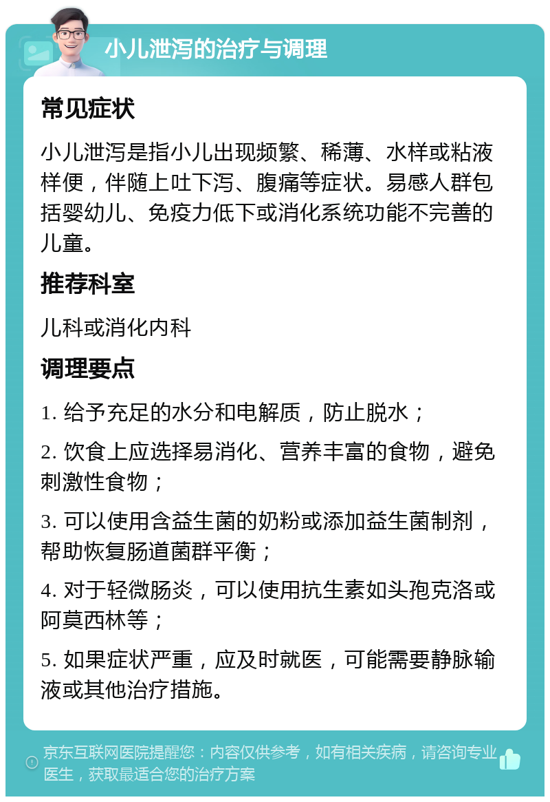 小儿泄泻的治疗与调理 常见症状 小儿泄泻是指小儿出现频繁、稀薄、水样或粘液样便，伴随上吐下泻、腹痛等症状。易感人群包括婴幼儿、免疫力低下或消化系统功能不完善的儿童。 推荐科室 儿科或消化内科 调理要点 1. 给予充足的水分和电解质，防止脱水； 2. 饮食上应选择易消化、营养丰富的食物，避免刺激性食物； 3. 可以使用含益生菌的奶粉或添加益生菌制剂，帮助恢复肠道菌群平衡； 4. 对于轻微肠炎，可以使用抗生素如头孢克洛或阿莫西林等； 5. 如果症状严重，应及时就医，可能需要静脉输液或其他治疗措施。