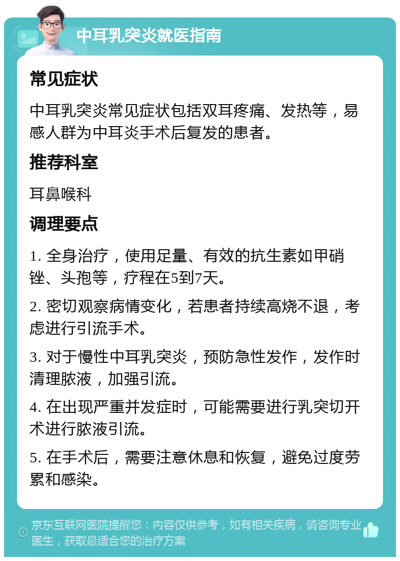 中耳乳突炎就医指南 常见症状 中耳乳突炎常见症状包括双耳疼痛、发热等，易感人群为中耳炎手术后复发的患者。 推荐科室 耳鼻喉科 调理要点 1. 全身治疗，使用足量、有效的抗生素如甲硝锉、头孢等，疗程在5到7天。 2. 密切观察病情变化，若患者持续高烧不退，考虑进行引流手术。 3. 对于慢性中耳乳突炎，预防急性发作，发作时清理脓液，加强引流。 4. 在出现严重并发症时，可能需要进行乳突切开术进行脓液引流。 5. 在手术后，需要注意休息和恢复，避免过度劳累和感染。