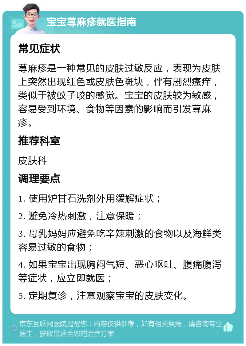 宝宝荨麻疹就医指南 常见症状 荨麻疹是一种常见的皮肤过敏反应，表现为皮肤上突然出现红色或皮肤色斑块，伴有剧烈瘙痒，类似于被蚊子咬的感觉。宝宝的皮肤较为敏感，容易受到环境、食物等因素的影响而引发荨麻疹。 推荐科室 皮肤科 调理要点 1. 使用炉甘石洗剂外用缓解症状； 2. 避免冷热刺激，注意保暖； 3. 母乳妈妈应避免吃辛辣刺激的食物以及海鲜类容易过敏的食物； 4. 如果宝宝出现胸闷气短、恶心呕吐、腹痛腹泻等症状，应立即就医； 5. 定期复诊，注意观察宝宝的皮肤变化。