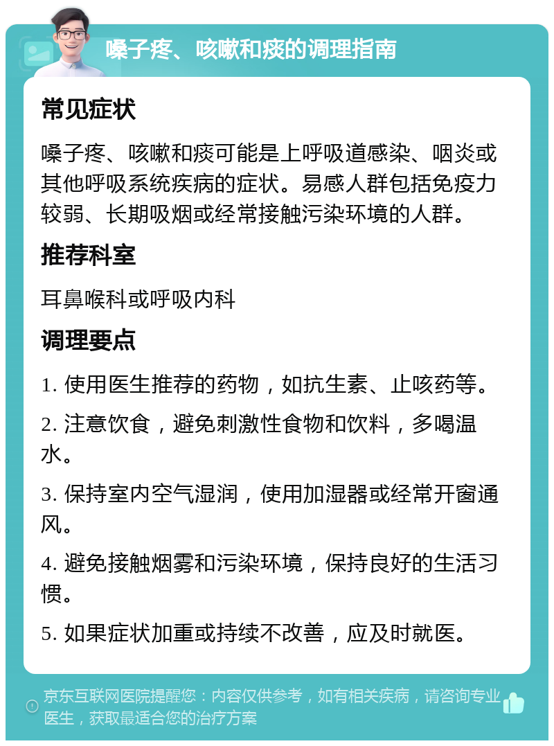 嗓子疼、咳嗽和痰的调理指南 常见症状 嗓子疼、咳嗽和痰可能是上呼吸道感染、咽炎或其他呼吸系统疾病的症状。易感人群包括免疫力较弱、长期吸烟或经常接触污染环境的人群。 推荐科室 耳鼻喉科或呼吸内科 调理要点 1. 使用医生推荐的药物，如抗生素、止咳药等。 2. 注意饮食，避免刺激性食物和饮料，多喝温水。 3. 保持室内空气湿润，使用加湿器或经常开窗通风。 4. 避免接触烟雾和污染环境，保持良好的生活习惯。 5. 如果症状加重或持续不改善，应及时就医。