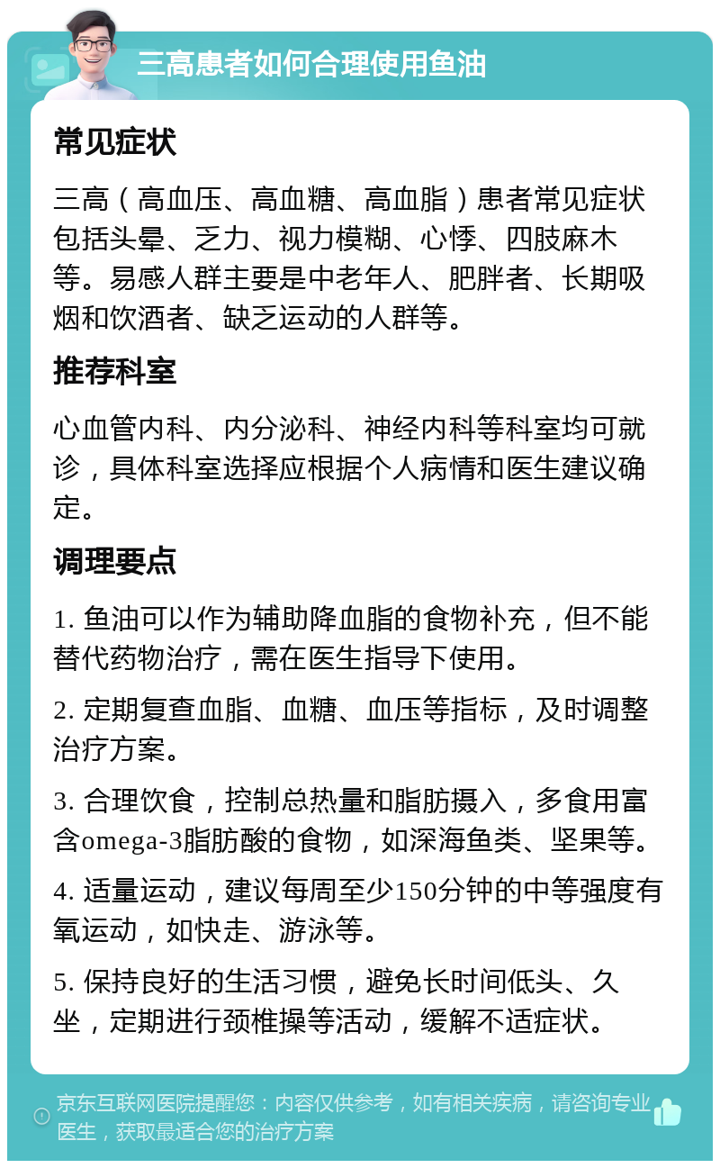 三高患者如何合理使用鱼油 常见症状 三高（高血压、高血糖、高血脂）患者常见症状包括头晕、乏力、视力模糊、心悸、四肢麻木等。易感人群主要是中老年人、肥胖者、长期吸烟和饮酒者、缺乏运动的人群等。 推荐科室 心血管内科、内分泌科、神经内科等科室均可就诊，具体科室选择应根据个人病情和医生建议确定。 调理要点 1. 鱼油可以作为辅助降血脂的食物补充，但不能替代药物治疗，需在医生指导下使用。 2. 定期复查血脂、血糖、血压等指标，及时调整治疗方案。 3. 合理饮食，控制总热量和脂肪摄入，多食用富含omega-3脂肪酸的食物，如深海鱼类、坚果等。 4. 适量运动，建议每周至少150分钟的中等强度有氧运动，如快走、游泳等。 5. 保持良好的生活习惯，避免长时间低头、久坐，定期进行颈椎操等活动，缓解不适症状。