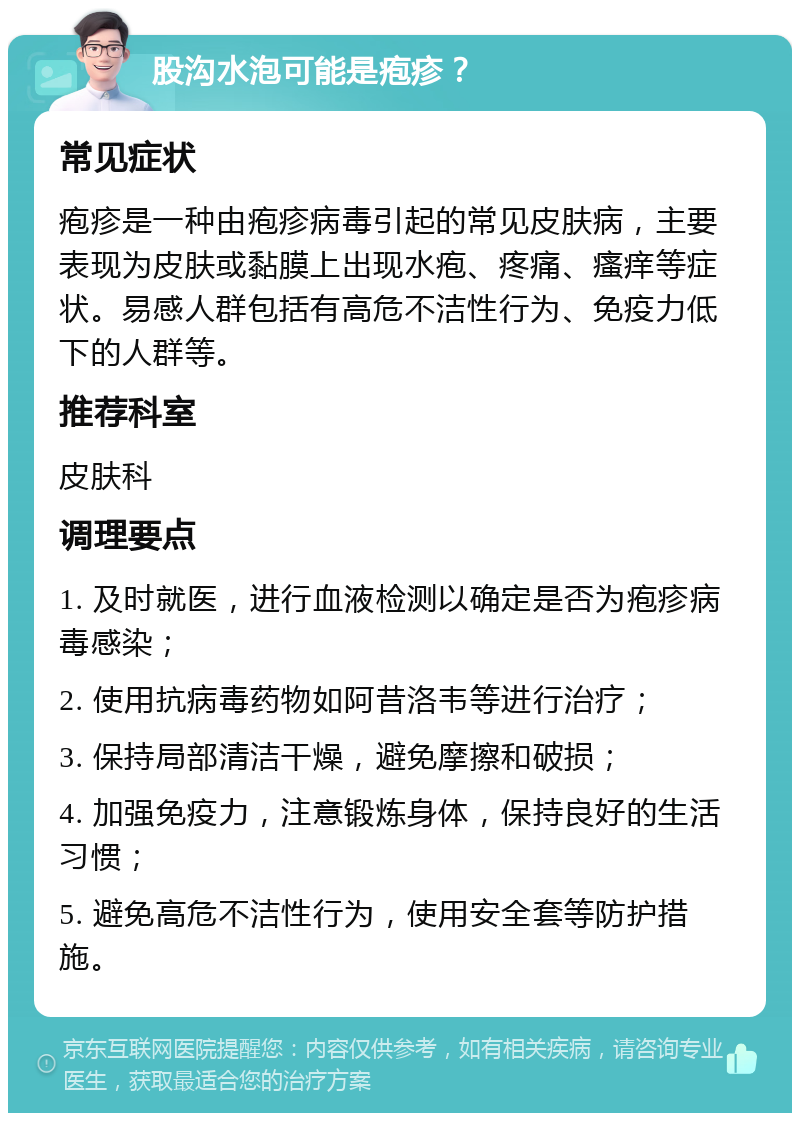 股沟水泡可能是疱疹？ 常见症状 疱疹是一种由疱疹病毒引起的常见皮肤病，主要表现为皮肤或黏膜上出现水疱、疼痛、瘙痒等症状。易感人群包括有高危不洁性行为、免疫力低下的人群等。 推荐科室 皮肤科 调理要点 1. 及时就医，进行血液检测以确定是否为疱疹病毒感染； 2. 使用抗病毒药物如阿昔洛韦等进行治疗； 3. 保持局部清洁干燥，避免摩擦和破损； 4. 加强免疫力，注意锻炼身体，保持良好的生活习惯； 5. 避免高危不洁性行为，使用安全套等防护措施。