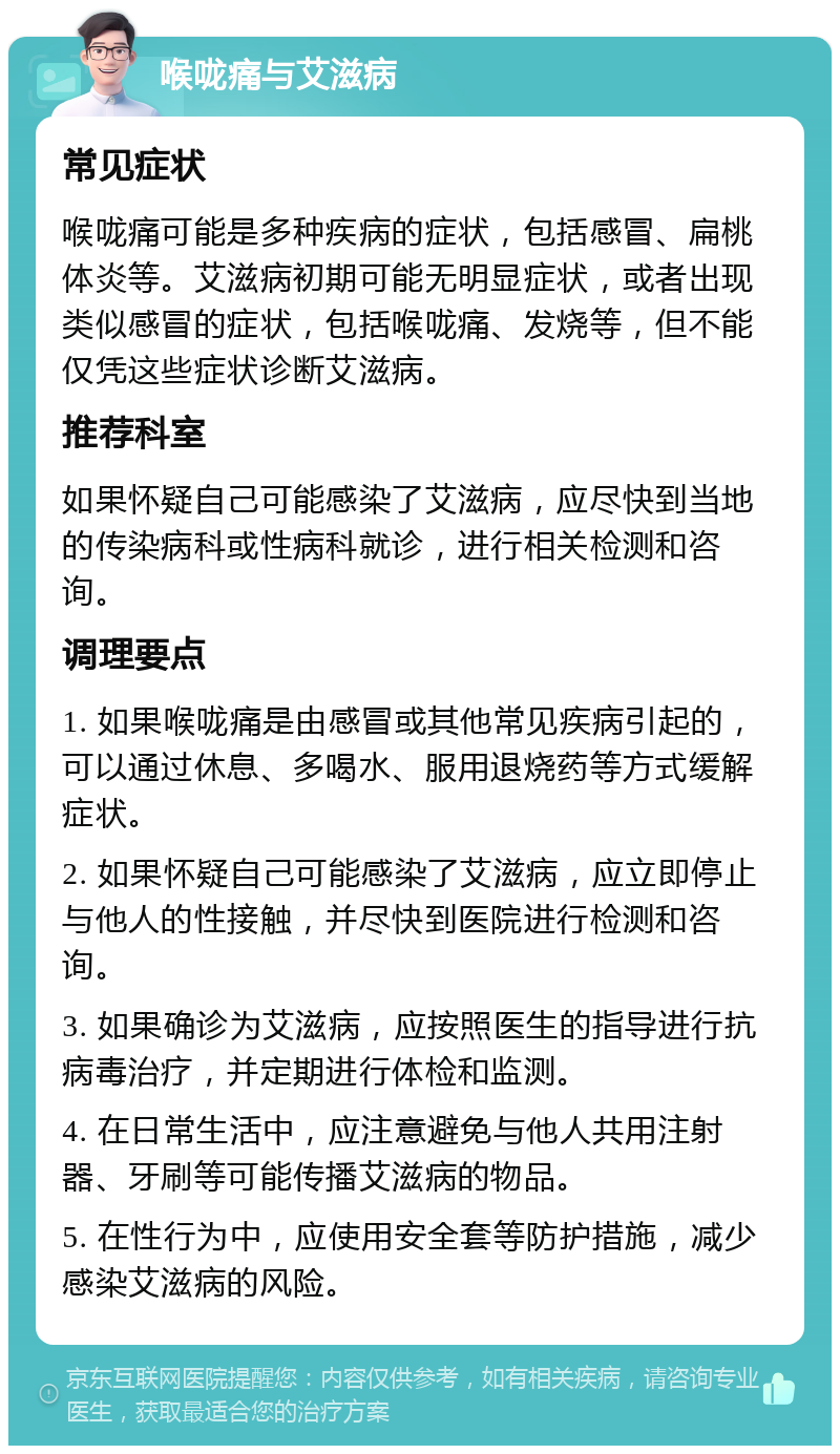 喉咙痛与艾滋病 常见症状 喉咙痛可能是多种疾病的症状，包括感冒、扁桃体炎等。艾滋病初期可能无明显症状，或者出现类似感冒的症状，包括喉咙痛、发烧等，但不能仅凭这些症状诊断艾滋病。 推荐科室 如果怀疑自己可能感染了艾滋病，应尽快到当地的传染病科或性病科就诊，进行相关检测和咨询。 调理要点 1. 如果喉咙痛是由感冒或其他常见疾病引起的，可以通过休息、多喝水、服用退烧药等方式缓解症状。 2. 如果怀疑自己可能感染了艾滋病，应立即停止与他人的性接触，并尽快到医院进行检测和咨询。 3. 如果确诊为艾滋病，应按照医生的指导进行抗病毒治疗，并定期进行体检和监测。 4. 在日常生活中，应注意避免与他人共用注射器、牙刷等可能传播艾滋病的物品。 5. 在性行为中，应使用安全套等防护措施，减少感染艾滋病的风险。