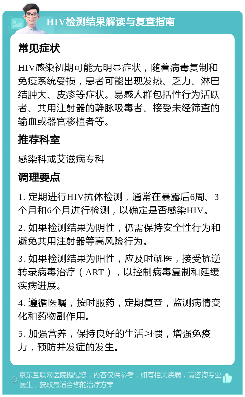 HIV检测结果解读与复查指南 常见症状 HIV感染初期可能无明显症状，随着病毒复制和免疫系统受损，患者可能出现发热、乏力、淋巴结肿大、皮疹等症状。易感人群包括性行为活跃者、共用注射器的静脉吸毒者、接受未经筛查的输血或器官移植者等。 推荐科室 感染科或艾滋病专科 调理要点 1. 定期进行HIV抗体检测，通常在暴露后6周、3个月和6个月进行检测，以确定是否感染HIV。 2. 如果检测结果为阴性，仍需保持安全性行为和避免共用注射器等高风险行为。 3. 如果检测结果为阳性，应及时就医，接受抗逆转录病毒治疗（ART），以控制病毒复制和延缓疾病进展。 4. 遵循医嘱，按时服药，定期复查，监测病情变化和药物副作用。 5. 加强营养，保持良好的生活习惯，增强免疫力，预防并发症的发生。