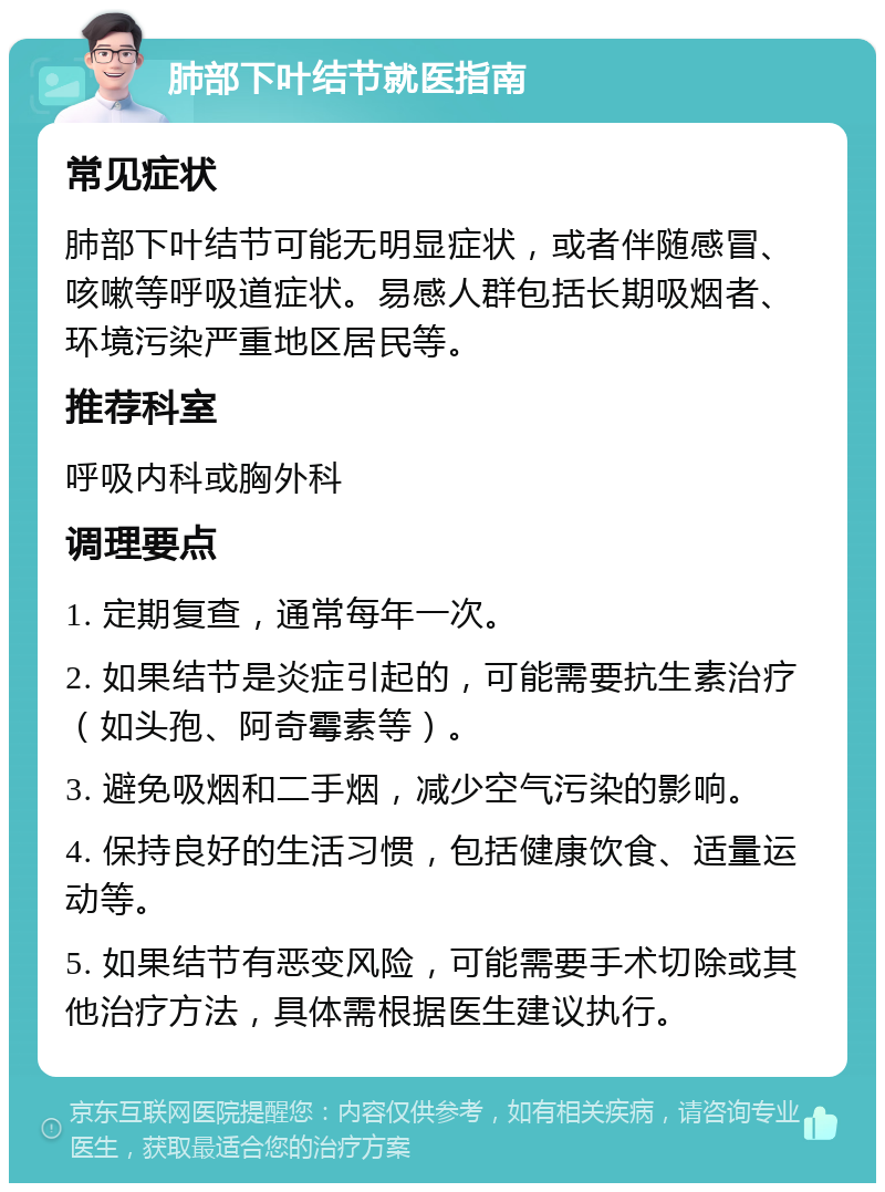 肺部下叶结节就医指南 常见症状 肺部下叶结节可能无明显症状，或者伴随感冒、咳嗽等呼吸道症状。易感人群包括长期吸烟者、环境污染严重地区居民等。 推荐科室 呼吸内科或胸外科 调理要点 1. 定期复查，通常每年一次。 2. 如果结节是炎症引起的，可能需要抗生素治疗（如头孢、阿奇霉素等）。 3. 避免吸烟和二手烟，减少空气污染的影响。 4. 保持良好的生活习惯，包括健康饮食、适量运动等。 5. 如果结节有恶变风险，可能需要手术切除或其他治疗方法，具体需根据医生建议执行。