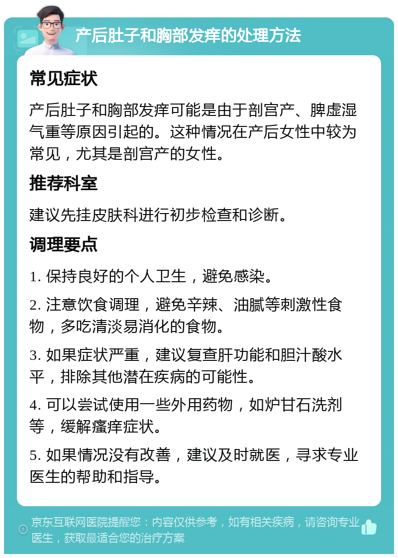 产后肚子和胸部发痒的处理方法 常见症状 产后肚子和胸部发痒可能是由于剖宫产、脾虚湿气重等原因引起的。这种情况在产后女性中较为常见，尤其是剖宫产的女性。 推荐科室 建议先挂皮肤科进行初步检查和诊断。 调理要点 1. 保持良好的个人卫生，避免感染。 2. 注意饮食调理，避免辛辣、油腻等刺激性食物，多吃清淡易消化的食物。 3. 如果症状严重，建议复查肝功能和胆汁酸水平，排除其他潜在疾病的可能性。 4. 可以尝试使用一些外用药物，如炉甘石洗剂等，缓解瘙痒症状。 5. 如果情况没有改善，建议及时就医，寻求专业医生的帮助和指导。