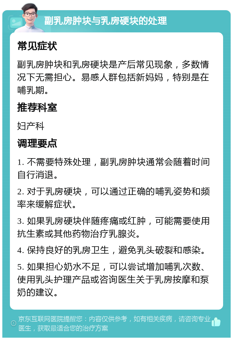 副乳房肿块与乳房硬块的处理 常见症状 副乳房肿块和乳房硬块是产后常见现象，多数情况下无需担心。易感人群包括新妈妈，特别是在哺乳期。 推荐科室 妇产科 调理要点 1. 不需要特殊处理，副乳房肿块通常会随着时间自行消退。 2. 对于乳房硬块，可以通过正确的哺乳姿势和频率来缓解症状。 3. 如果乳房硬块伴随疼痛或红肿，可能需要使用抗生素或其他药物治疗乳腺炎。 4. 保持良好的乳房卫生，避免乳头破裂和感染。 5. 如果担心奶水不足，可以尝试增加哺乳次数、使用乳头护理产品或咨询医生关于乳房按摩和泵奶的建议。