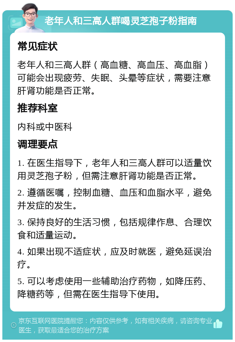 老年人和三高人群喝灵芝孢子粉指南 常见症状 老年人和三高人群（高血糖、高血压、高血脂）可能会出现疲劳、失眠、头晕等症状，需要注意肝肾功能是否正常。 推荐科室 内科或中医科 调理要点 1. 在医生指导下，老年人和三高人群可以适量饮用灵芝孢子粉，但需注意肝肾功能是否正常。 2. 遵循医嘱，控制血糖、血压和血脂水平，避免并发症的发生。 3. 保持良好的生活习惯，包括规律作息、合理饮食和适量运动。 4. 如果出现不适症状，应及时就医，避免延误治疗。 5. 可以考虑使用一些辅助治疗药物，如降压药、降糖药等，但需在医生指导下使用。