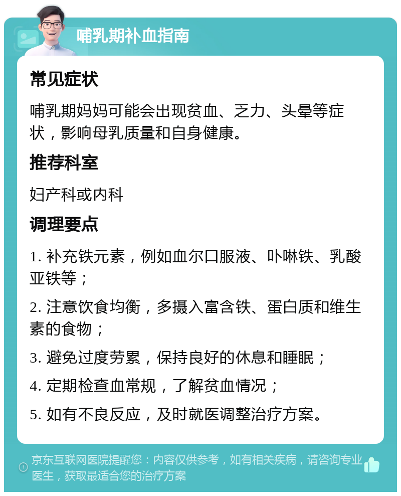 哺乳期补血指南 常见症状 哺乳期妈妈可能会出现贫血、乏力、头晕等症状，影响母乳质量和自身健康。 推荐科室 妇产科或内科 调理要点 1. 补充铁元素，例如血尔口服液、卟啉铁、乳酸亚铁等； 2. 注意饮食均衡，多摄入富含铁、蛋白质和维生素的食物； 3. 避免过度劳累，保持良好的休息和睡眠； 4. 定期检查血常规，了解贫血情况； 5. 如有不良反应，及时就医调整治疗方案。