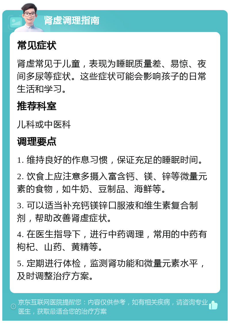 肾虚调理指南 常见症状 肾虚常见于儿童，表现为睡眠质量差、易惊、夜间多尿等症状。这些症状可能会影响孩子的日常生活和学习。 推荐科室 儿科或中医科 调理要点 1. 维持良好的作息习惯，保证充足的睡眠时间。 2. 饮食上应注意多摄入富含钙、镁、锌等微量元素的食物，如牛奶、豆制品、海鲜等。 3. 可以适当补充钙镁锌口服液和维生素复合制剂，帮助改善肾虚症状。 4. 在医生指导下，进行中药调理，常用的中药有枸杞、山药、黄精等。 5. 定期进行体检，监测肾功能和微量元素水平，及时调整治疗方案。