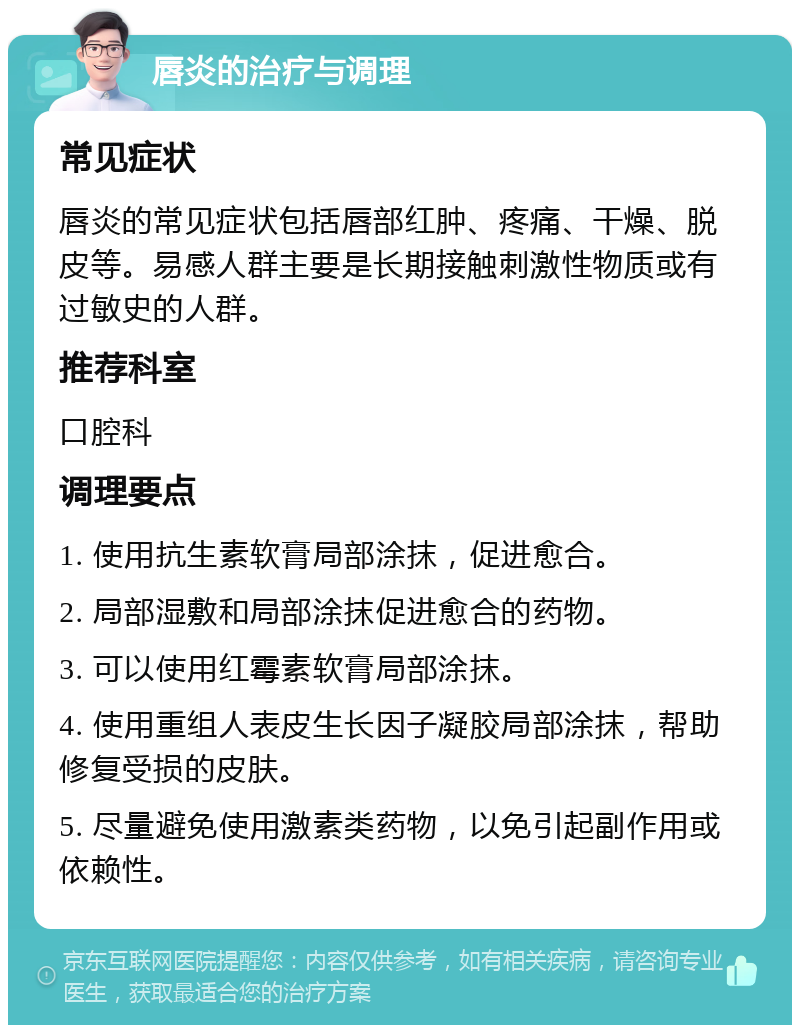 唇炎的治疗与调理 常见症状 唇炎的常见症状包括唇部红肿、疼痛、干燥、脱皮等。易感人群主要是长期接触刺激性物质或有过敏史的人群。 推荐科室 口腔科 调理要点 1. 使用抗生素软膏局部涂抹，促进愈合。 2. 局部湿敷和局部涂抹促进愈合的药物。 3. 可以使用红霉素软膏局部涂抹。 4. 使用重组人表皮生长因子凝胶局部涂抹，帮助修复受损的皮肤。 5. 尽量避免使用激素类药物，以免引起副作用或依赖性。