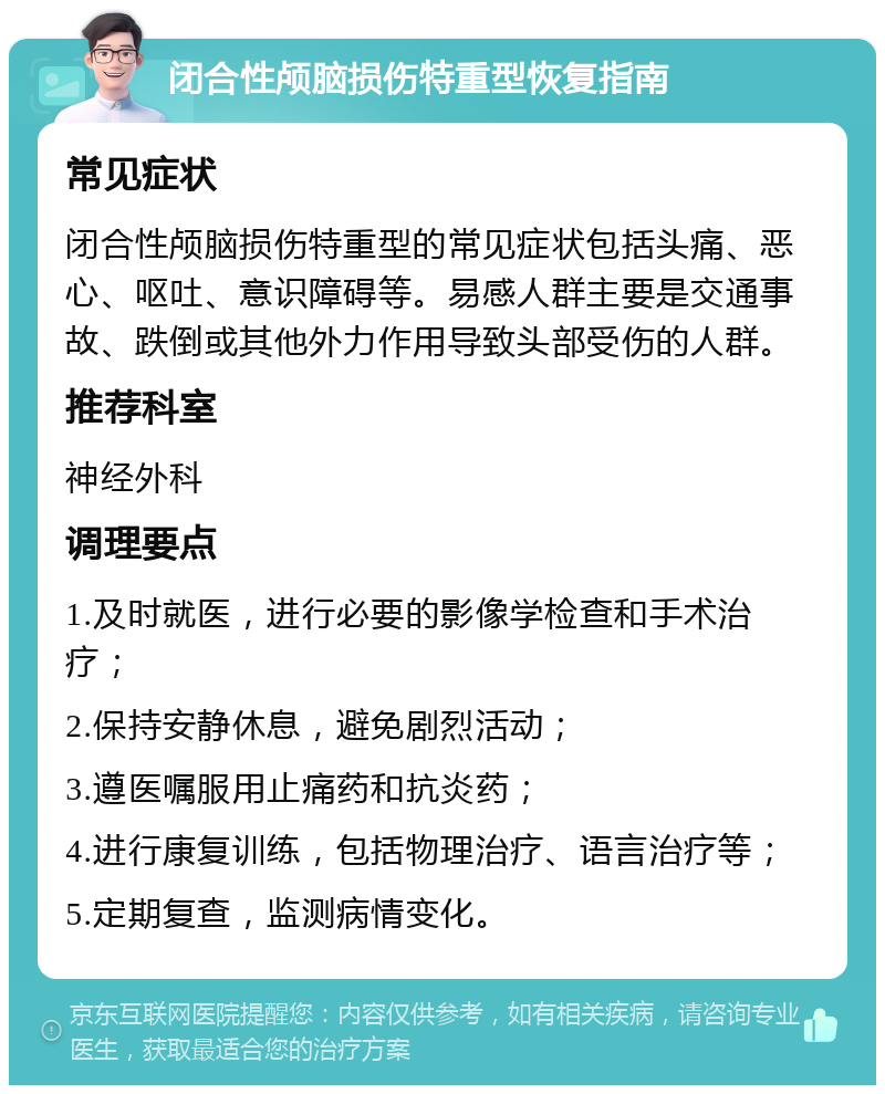 闭合性颅脑损伤特重型恢复指南 常见症状 闭合性颅脑损伤特重型的常见症状包括头痛、恶心、呕吐、意识障碍等。易感人群主要是交通事故、跌倒或其他外力作用导致头部受伤的人群。 推荐科室 神经外科 调理要点 1.及时就医，进行必要的影像学检查和手术治疗； 2.保持安静休息，避免剧烈活动； 3.遵医嘱服用止痛药和抗炎药； 4.进行康复训练，包括物理治疗、语言治疗等； 5.定期复查，监测病情变化。