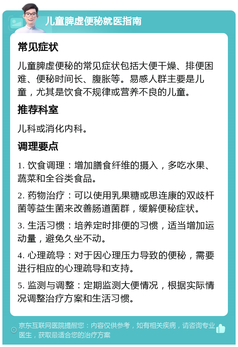 儿童脾虚便秘就医指南 常见症状 儿童脾虚便秘的常见症状包括大便干燥、排便困难、便秘时间长、腹胀等。易感人群主要是儿童，尤其是饮食不规律或营养不良的儿童。 推荐科室 儿科或消化内科。 调理要点 1. 饮食调理：增加膳食纤维的摄入，多吃水果、蔬菜和全谷类食品。 2. 药物治疗：可以使用乳果糖或思连康的双歧杆菌等益生菌来改善肠道菌群，缓解便秘症状。 3. 生活习惯：培养定时排便的习惯，适当增加运动量，避免久坐不动。 4. 心理疏导：对于因心理压力导致的便秘，需要进行相应的心理疏导和支持。 5. 监测与调整：定期监测大便情况，根据实际情况调整治疗方案和生活习惯。