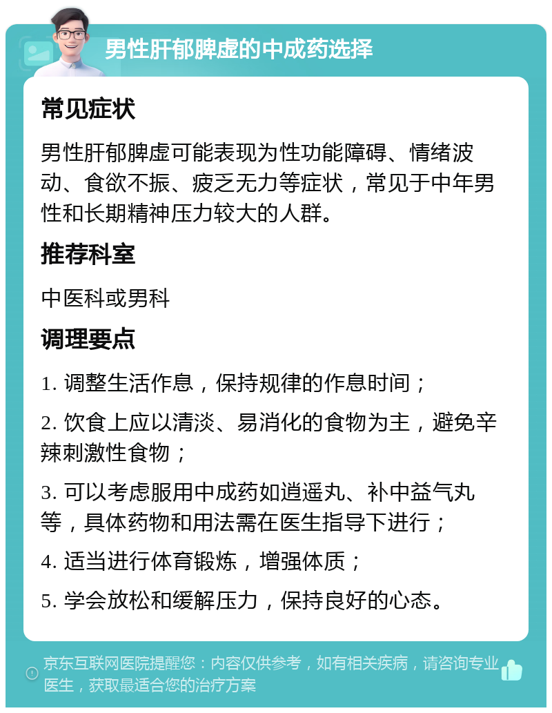 男性肝郁脾虚的中成药选择 常见症状 男性肝郁脾虚可能表现为性功能障碍、情绪波动、食欲不振、疲乏无力等症状，常见于中年男性和长期精神压力较大的人群。 推荐科室 中医科或男科 调理要点 1. 调整生活作息，保持规律的作息时间； 2. 饮食上应以清淡、易消化的食物为主，避免辛辣刺激性食物； 3. 可以考虑服用中成药如逍遥丸、补中益气丸等，具体药物和用法需在医生指导下进行； 4. 适当进行体育锻炼，增强体质； 5. 学会放松和缓解压力，保持良好的心态。