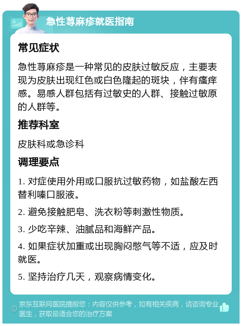 急性荨麻疹就医指南 常见症状 急性荨麻疹是一种常见的皮肤过敏反应，主要表现为皮肤出现红色或白色隆起的斑块，伴有瘙痒感。易感人群包括有过敏史的人群、接触过敏原的人群等。 推荐科室 皮肤科或急诊科 调理要点 1. 对症使用外用或口服抗过敏药物，如盐酸左西替利嗪口服液。 2. 避免接触肥皂、洗衣粉等刺激性物质。 3. 少吃辛辣、油腻品和海鲜产品。 4. 如果症状加重或出现胸闷憋气等不适，应及时就医。 5. 坚持治疗几天，观察病情变化。