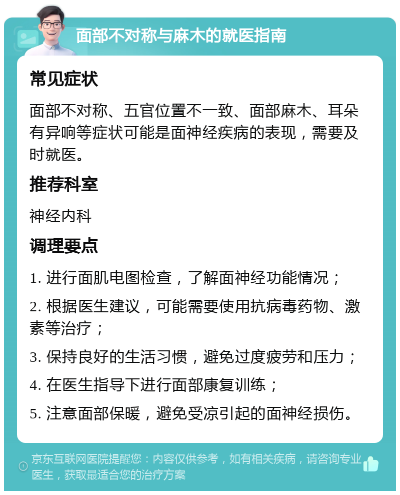 面部不对称与麻木的就医指南 常见症状 面部不对称、五官位置不一致、面部麻木、耳朵有异响等症状可能是面神经疾病的表现，需要及时就医。 推荐科室 神经内科 调理要点 1. 进行面肌电图检查，了解面神经功能情况； 2. 根据医生建议，可能需要使用抗病毒药物、激素等治疗； 3. 保持良好的生活习惯，避免过度疲劳和压力； 4. 在医生指导下进行面部康复训练； 5. 注意面部保暖，避免受凉引起的面神经损伤。