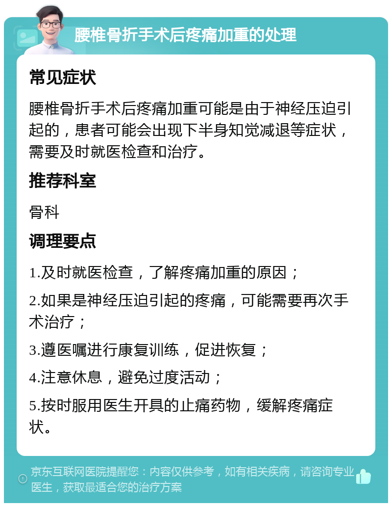 腰椎骨折手术后疼痛加重的处理 常见症状 腰椎骨折手术后疼痛加重可能是由于神经压迫引起的，患者可能会出现下半身知觉减退等症状，需要及时就医检查和治疗。 推荐科室 骨科 调理要点 1.及时就医检查，了解疼痛加重的原因； 2.如果是神经压迫引起的疼痛，可能需要再次手术治疗； 3.遵医嘱进行康复训练，促进恢复； 4.注意休息，避免过度活动； 5.按时服用医生开具的止痛药物，缓解疼痛症状。