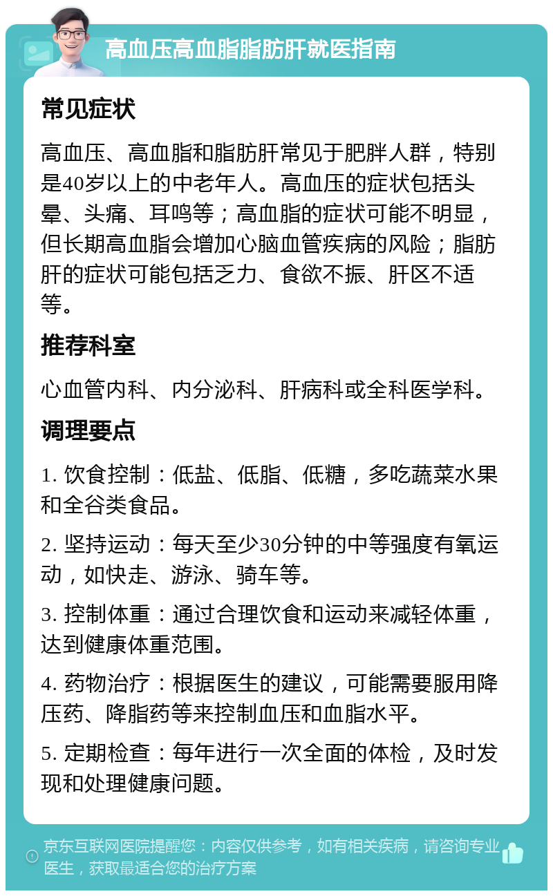 高血压高血脂脂肪肝就医指南 常见症状 高血压、高血脂和脂肪肝常见于肥胖人群，特别是40岁以上的中老年人。高血压的症状包括头晕、头痛、耳鸣等；高血脂的症状可能不明显，但长期高血脂会增加心脑血管疾病的风险；脂肪肝的症状可能包括乏力、食欲不振、肝区不适等。 推荐科室 心血管内科、内分泌科、肝病科或全科医学科。 调理要点 1. 饮食控制：低盐、低脂、低糖，多吃蔬菜水果和全谷类食品。 2. 坚持运动：每天至少30分钟的中等强度有氧运动，如快走、游泳、骑车等。 3. 控制体重：通过合理饮食和运动来减轻体重，达到健康体重范围。 4. 药物治疗：根据医生的建议，可能需要服用降压药、降脂药等来控制血压和血脂水平。 5. 定期检查：每年进行一次全面的体检，及时发现和处理健康问题。