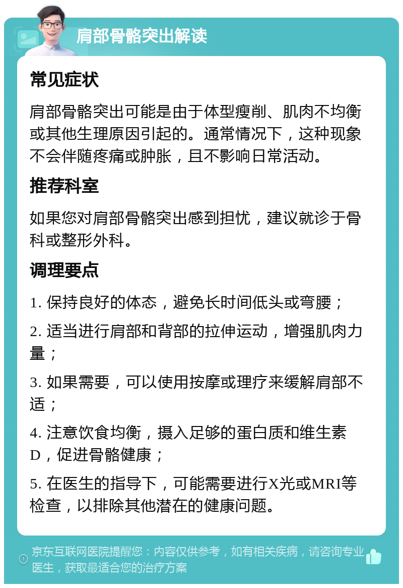 肩部骨骼突出解读 常见症状 肩部骨骼突出可能是由于体型瘦削、肌肉不均衡或其他生理原因引起的。通常情况下，这种现象不会伴随疼痛或肿胀，且不影响日常活动。 推荐科室 如果您对肩部骨骼突出感到担忧，建议就诊于骨科或整形外科。 调理要点 1. 保持良好的体态，避免长时间低头或弯腰； 2. 适当进行肩部和背部的拉伸运动，增强肌肉力量； 3. 如果需要，可以使用按摩或理疗来缓解肩部不适； 4. 注意饮食均衡，摄入足够的蛋白质和维生素D，促进骨骼健康； 5. 在医生的指导下，可能需要进行X光或MRI等检查，以排除其他潜在的健康问题。