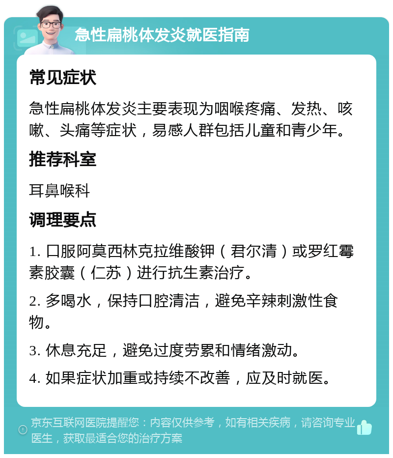 急性扁桃体发炎就医指南 常见症状 急性扁桃体发炎主要表现为咽喉疼痛、发热、咳嗽、头痛等症状，易感人群包括儿童和青少年。 推荐科室 耳鼻喉科 调理要点 1. 口服阿莫西林克拉维酸钾（君尔清）或罗红霉素胶囊（仁苏）进行抗生素治疗。 2. 多喝水，保持口腔清洁，避免辛辣刺激性食物。 3. 休息充足，避免过度劳累和情绪激动。 4. 如果症状加重或持续不改善，应及时就医。