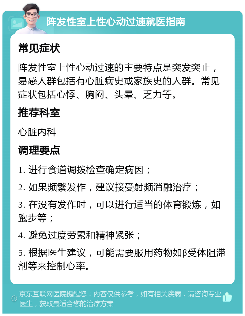 阵发性室上性心动过速就医指南 常见症状 阵发性室上性心动过速的主要特点是突发突止，易感人群包括有心脏病史或家族史的人群。常见症状包括心悸、胸闷、头晕、乏力等。 推荐科室 心脏内科 调理要点 1. 进行食道调拨检查确定病因； 2. 如果频繁发作，建议接受射频消融治疗； 3. 在没有发作时，可以进行适当的体育锻炼，如跑步等； 4. 避免过度劳累和精神紧张； 5. 根据医生建议，可能需要服用药物如β受体阻滞剂等来控制心率。