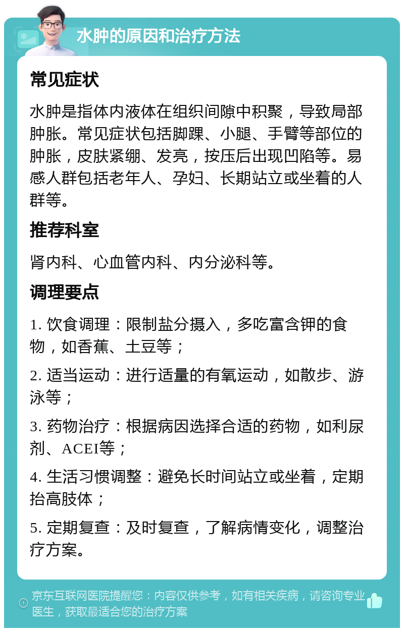 水肿的原因和治疗方法 常见症状 水肿是指体内液体在组织间隙中积聚，导致局部肿胀。常见症状包括脚踝、小腿、手臂等部位的肿胀，皮肤紧绷、发亮，按压后出现凹陷等。易感人群包括老年人、孕妇、长期站立或坐着的人群等。 推荐科室 肾内科、心血管内科、内分泌科等。 调理要点 1. 饮食调理：限制盐分摄入，多吃富含钾的食物，如香蕉、土豆等； 2. 适当运动：进行适量的有氧运动，如散步、游泳等； 3. 药物治疗：根据病因选择合适的药物，如利尿剂、ACEI等； 4. 生活习惯调整：避免长时间站立或坐着，定期抬高肢体； 5. 定期复查：及时复查，了解病情变化，调整治疗方案。