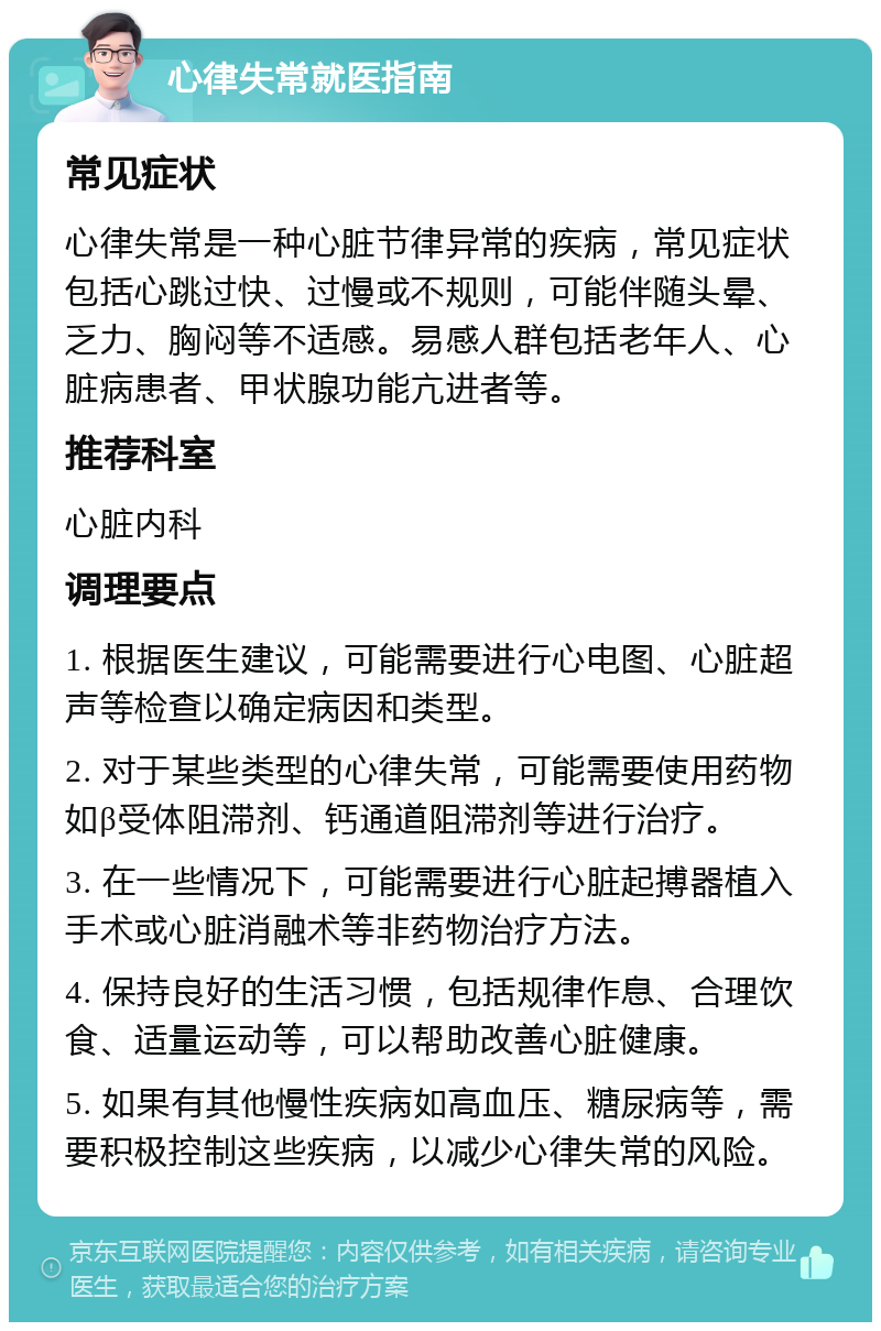 心律失常就医指南 常见症状 心律失常是一种心脏节律异常的疾病，常见症状包括心跳过快、过慢或不规则，可能伴随头晕、乏力、胸闷等不适感。易感人群包括老年人、心脏病患者、甲状腺功能亢进者等。 推荐科室 心脏内科 调理要点 1. 根据医生建议，可能需要进行心电图、心脏超声等检查以确定病因和类型。 2. 对于某些类型的心律失常，可能需要使用药物如β受体阻滞剂、钙通道阻滞剂等进行治疗。 3. 在一些情况下，可能需要进行心脏起搏器植入手术或心脏消融术等非药物治疗方法。 4. 保持良好的生活习惯，包括规律作息、合理饮食、适量运动等，可以帮助改善心脏健康。 5. 如果有其他慢性疾病如高血压、糖尿病等，需要积极控制这些疾病，以减少心律失常的风险。