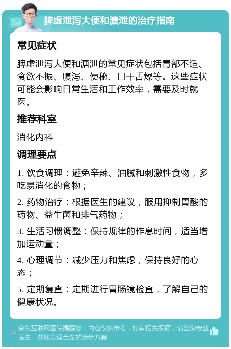 脾虚泄泻大便和溏泄的治疗指南 常见症状 脾虚泄泻大便和溏泄的常见症状包括胃部不适、食欲不振、腹泻、便秘、口干舌燥等。这些症状可能会影响日常生活和工作效率，需要及时就医。 推荐科室 消化内科 调理要点 1. 饮食调理：避免辛辣、油腻和刺激性食物，多吃易消化的食物； 2. 药物治疗：根据医生的建议，服用抑制胃酸的药物、益生菌和排气药物； 3. 生活习惯调整：保持规律的作息时间，适当增加运动量； 4. 心理调节：减少压力和焦虑，保持良好的心态； 5. 定期复查：定期进行胃肠镜检查，了解自己的健康状况。