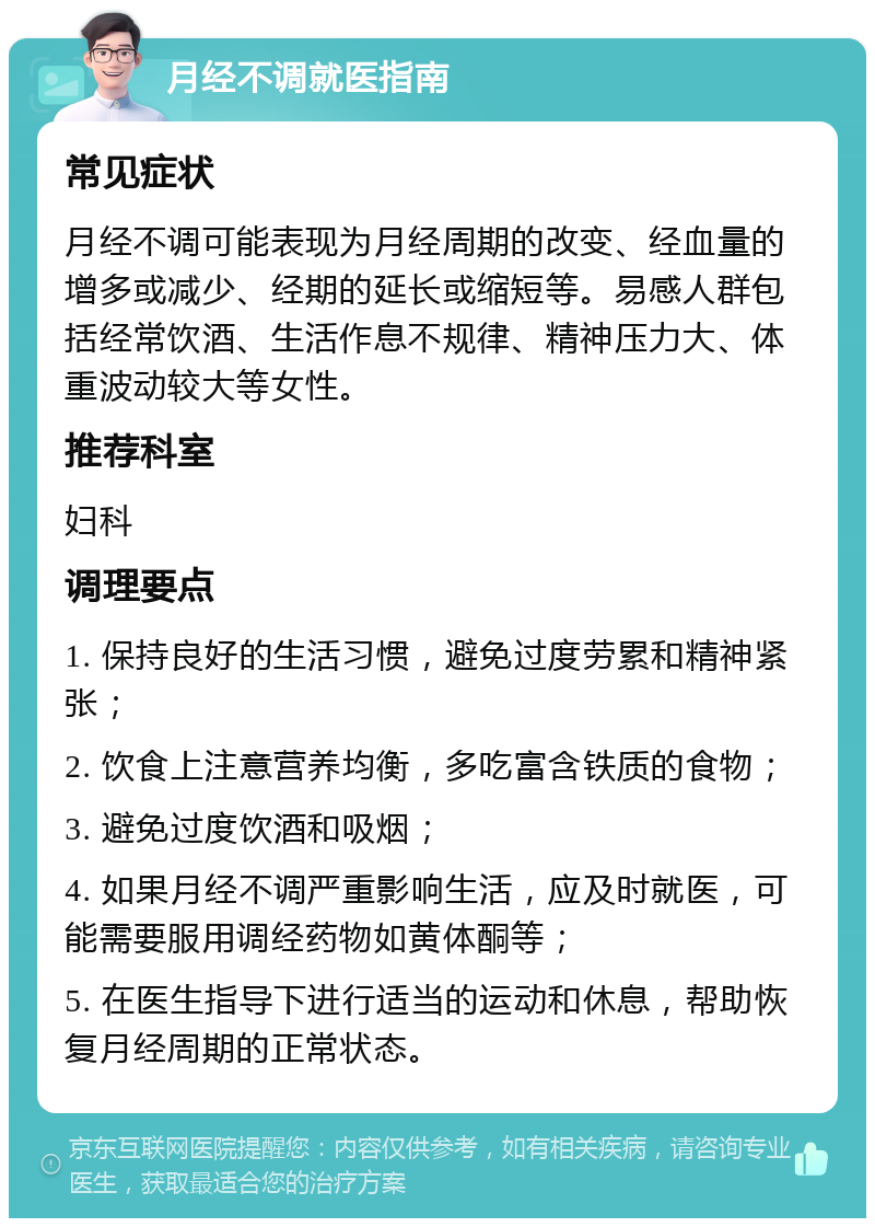 月经不调就医指南 常见症状 月经不调可能表现为月经周期的改变、经血量的增多或减少、经期的延长或缩短等。易感人群包括经常饮酒、生活作息不规律、精神压力大、体重波动较大等女性。 推荐科室 妇科 调理要点 1. 保持良好的生活习惯，避免过度劳累和精神紧张； 2. 饮食上注意营养均衡，多吃富含铁质的食物； 3. 避免过度饮酒和吸烟； 4. 如果月经不调严重影响生活，应及时就医，可能需要服用调经药物如黄体酮等； 5. 在医生指导下进行适当的运动和休息，帮助恢复月经周期的正常状态。